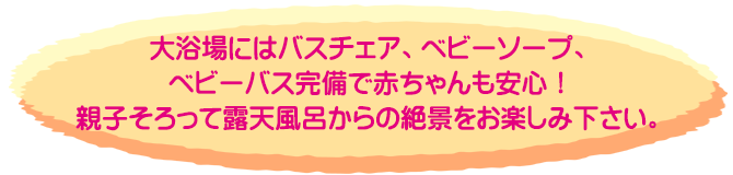 大浴場にはバスチェア、ベビーソープ、ベビーバス完備で赤ちゃんも安心！親子そろって露天風呂からの絶景をお楽しみ下さい。